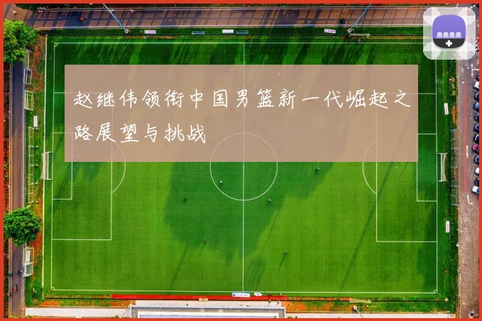 赵继伟领衔中国男篮新一代崛起之路展望与挑战