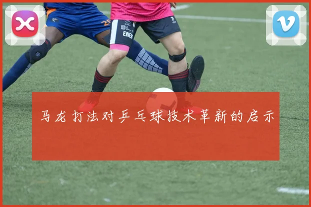 马龙打法对乒乓球技术革新的启示