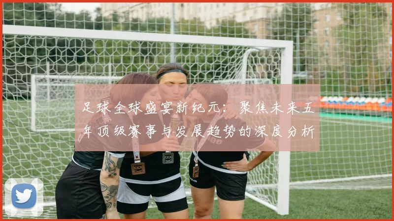 足球全球盛宴新纪元：聚焦未来五年顶级赛事与发展趋势的深度分析