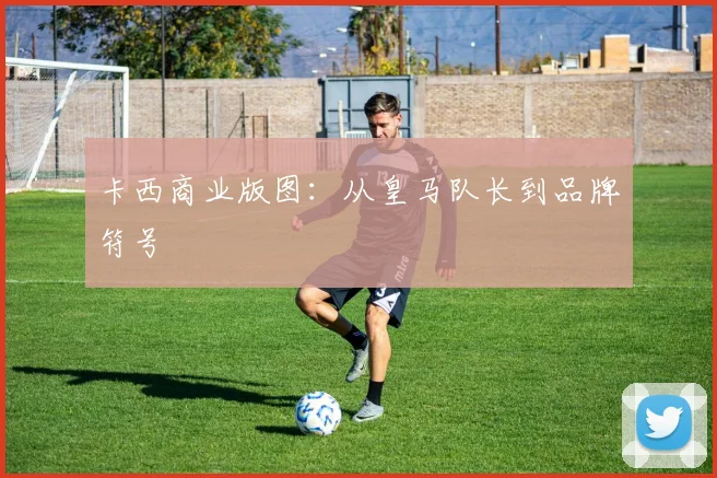 卡西商业版图：从皇马队长到品牌符号