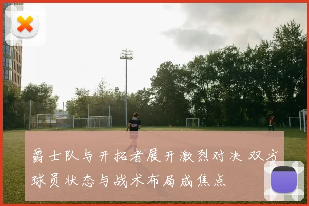 爵士队与开拓者展开激烈对决 双方球员状态与战术布局成焦点