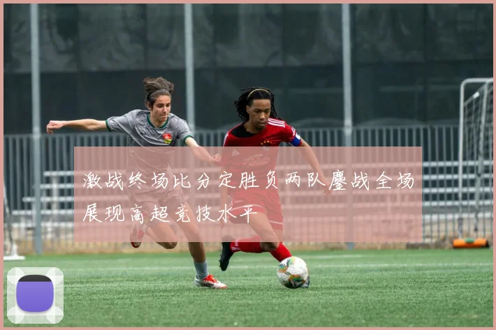 激战终场比分定胜负两队鏖战全场展现高超竞技水平