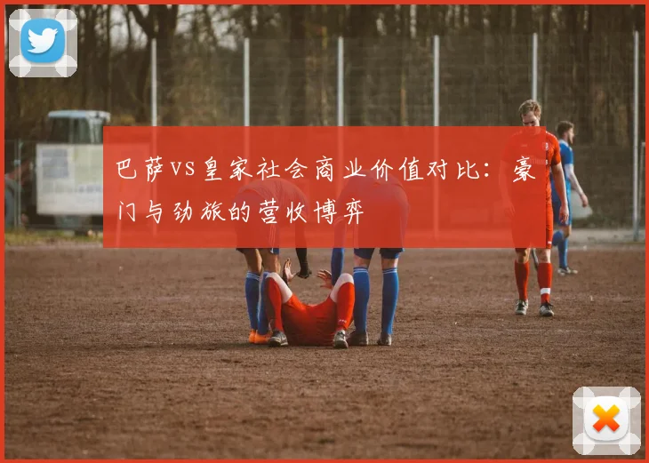 巴萨vs皇家社会商业价值对比：豪门与劲旅的营收博弈