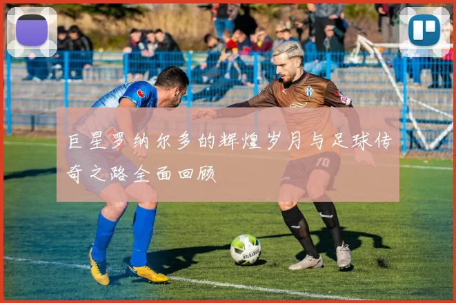 巨星罗纳尔多的辉煌岁月与足球传奇之路全面回顾