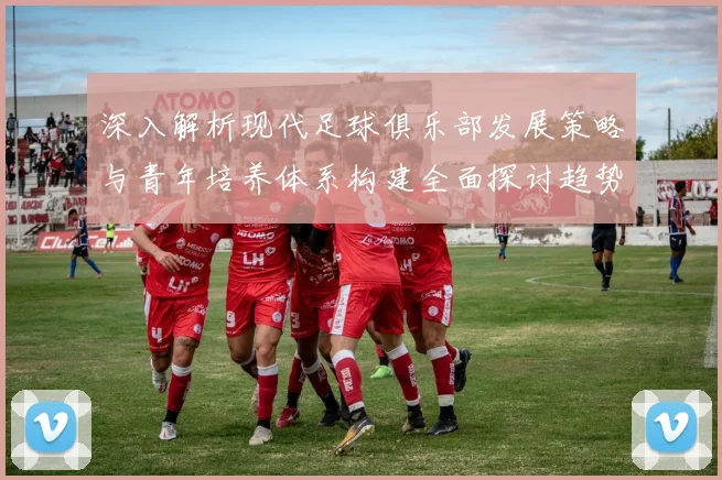 深入解析现代足球俱乐部发展策略与青年培养体系构建全面探讨趋势